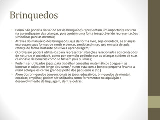 Brinquedos
• Como não poderia deixar de ser os brinquedos representam um importante recurso
  na aprendizagem das crianças, pois contém uma fonte inesgotável de representações
  simbolicas para as mesmas;
• Atraves do manuseio dos brinquedos seja de forma livre, seja orientada, as crianças
  expressam suas formas de sentir e pensar, sendo assim seu uso em sala de aula
  reforça de forma bastante positiva a aprendizagem;
• O professor poderá utilizá-los para representar situações relacionadas aos conteúdos
  de natureza e sociedade, como por exemplo pedindo que as crianças cuidem de suas
  casinhas e de bonecos como se fossem pais ou mães;
• Podem ser utilizados jogos para trabalhar conceitos matemáticos ( peguem as
  bonecas e coloquem longe dos carros/ quem está com a boneca pequena levanta a
  mão/ coloque os carros grandes perto dos pequenos e etc.)
• Alem dos brinquedos convencionais os jogos educativos, brinquedos de montar,
  encaixar, empilhar, podem ser utilizados como ferramentas na aquisição e
  desenvolvimento da linguagem, dentre outras .
 