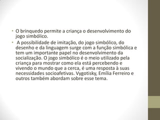 • O brinquedo permite a criança o desenvolvimento do
  jogo simbólico.
• A possibilidade de imitação, do jogo simbólico, do
  desenho e da linguagem surge com a função simbólica e
  tem um importante papel no desenvolvimento da
  socialização. O jogo simbólico é o meio utilizado pela
  criança para mostrar como ela está percebendo e
  vivendo o mundo que a cerca, é uma resposta à suas
  necessidades socioafetivas. Vygotisky, Emília Ferreiro e
  outros também abordam sobre esse tema.
 