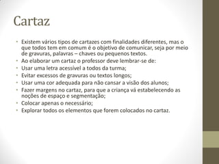 Cartaz
• Existem vários tipos de cartazes com finalidades diferentes, mas o
  que todos tem em comum é o objetivo de comunicar, seja por meio
  de gravuras, palavras – chaves ou pequenos textos.
• Ao elaborar um cartaz o professor deve lembrar-se de:
• Usar uma letra acessível a todos da turma;
• Evitar excessos de gravuras ou textos longos;
• Usar uma cor adequada para não cansar a visão dos alunos;
• Fazer margens no cartaz, para que a criança vá estabelecendo as
  noções de espaço e segmentação;
• Colocar apenas o necessário;
• Explorar todos os elementos que forem colocados no cartaz.
 