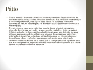 Pátio
• O pátio da escola é também um recurso muito importante no desenvolvimento de
  atividades com a criança, não só atividades recreativas, mas atividades de observação
  e concentração também, esse espaço pode e deve ser explorado ao máximo,
  atividades de pintura, de contagem, até mesmo de escrita podem ser desenvolvidas
  nesse espaço;
• O professor deve estar sempre atento e planejar bem a atividade para evitar a
  dispersão das crianças, mas pode – se por exemplo, estabelecer limites através de
  linhas desenhadas no chão, ou colocando objetos ao redor para delimitar o espaço
  até onde as crianças poderão utilizar, uma atividade de contagem de palitinhos,
  ordenação de tampinhas, seriação de vários objetos pode ser feita com bastante
  tranqüilidade e bons resultados nesse espaço mais amplo que a sala de aula.
• Outra boa forma de utilizar o pátio é pedir que as crianças procurem lugares do pátio
  que mais lhe agradaram, depois distribuir os livros de histórinha para que elas sintam-
  se bem a vontade no momento de leitura.
 