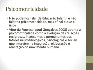 Psicomotricidade
• Não podemos falar de Educação Infantil e não
  falar na psicomotricidade, mas afinal o que é
  isso?
• Vitor da Fonseca(apud Gonçalves,2008) aponta a
  psicomotricidade como a evolução das relações
  recíprocas, incessantes e permanentes dos
  fatores neurofisiológicos, psicológicos e sociais
  que intervêm na integração, elaboração e
  realização do movimento humano.
 