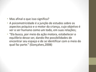 • Mas afinal o que isso significa?
• A psicomotricidade é a junção de estudos sobre os
  aspectos psíquico e o motor da criança, cujo objetivo é
  ver o ser humano como um todo, em suas relações;
• “Ela busca, por meio da ação motora, estabelecer o
  equilíbrio desse ser, dando-lhe possibilidades de
  encontrar seu espaço e de se identificar com o meio do
  qual faz parte.” (Gonçalves,2008)
 