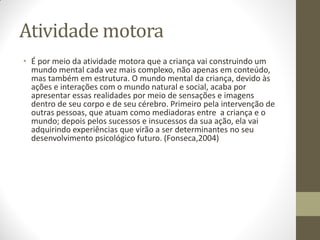 Atividade motora
• É por meio da atividade motora que a criança vai construindo um
  mundo mental cada vez mais complexo, não apenas em conteúdo,
  mas também em estrutura. O mundo mental da criança, devido às
  ações e interações com o mundo natural e social, acaba por
  apresentar essas realidades por meio de sensações e imagens
  dentro de seu corpo e de seu cérebro. Primeiro pela intervenção de
  outras pessoas, que atuam como mediadoras entre a criança e o
  mundo; depois pelos sucessos e insucessos da sua ação, ela vai
  adquirindo experiências que virão a ser determinantes no seu
  desenvolvimento psicológico futuro. (Fonseca,2004)
 