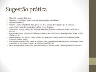 Sugestão prática
•   Material – uma corda grande
•   Objetivo – fortalecer o tônus muscular e desenvolver o equilíbrio.
•   Desenvolvimento –
•   Colocar a corda esticada no chão, presa nas duas pontas, depois pedir que as crianças:
•   Andem sobre a corda colocando um pé na frente do outro;
•   Saltar sobre a corda com os pés unidos e separados, fazendo movimento de abrir e fechar as
    pernas;
•   Com os pés juntos saltar de um lado para o outro da corda fazendo ziguezague sem deixar os pés
    afastarem-se;
•   Com um pé de cada lado da corda, manter um levantado e saltar para o outro lado da corda
    trocando o pé de apoio;
•   Com os pés sobre a corda, apoiar as mãos no chão, uma de cada lado da corda, andar pra a frente
    mantendo os pés sobre a corda e as mãos em suas laterais.
•   Duas crianças seguram a corda, enquanto as outras tentam passar rolando por baixo da mesma.
 