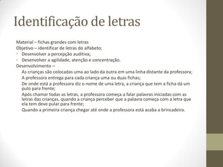 Identificação de letras
Material – fichas grandes com letras
Objetivo – identificar de letras do alfabeto;
• Desenvolver a percepção auditiva;
• Desenvolver a agilidade, atenção e concentração.
Desenvolvimento –
  As crianças são colocadas uma ao lado da outra em uma linha distante da professora;
  A professora entrega para cada criança uma ou duas fichas;
  De onde está a professora diz o nome de uma letra, a criança que tem a ficha dá um
  pulo para frente;
  Após chamar todas as letras, a professora começa a falar palavras iniciadas com as
  letras das crianças, quando a criança perceber que a palavra começa com a letra que
  ela tem deve pular para frente;
  Quando a primeira criança chegar até onde a professora está acaba a brincadeira.
 