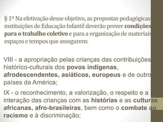 § 1º Na efetivação desse objetivo, as propostas pedagógicas das
instituições de Educação Infantil deverão prever condições
para o trabalho coletivo e para a organização de materiais,
espaços e tempos que assegurem:

VIII - a apropriação pelas crianças das contribuições
histórico-culturais dos povos indígenas,
afrodescendentes, asiáticos, europeus e de outros
países da América;
IX - o reconhecimento, a valorização, o respeito e a
interação das crianças com as histórias e as culturas
africanas, afro-brasileiras, bem como o combate ao
racismo e à discriminação;
 