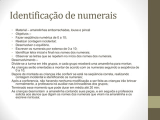 Identificação de numerais
• Material – amarelinhas emborrachadas, lousa e pincel
• Objetivos –
• Fazer seqüência numérica de 0 a 10;
• Realizar contagem incidental;
• Desenvolver o equilíbrio.
• Escrever os numerais por extenso de 0 a 10;
• Identificar letra inicial e final nos nomes dos numerais;
• Observar as letras que se repetem no início dos nomes dos numerais.
Desenvolvimento –
Divide-se a turma em três grupos, e cada grupo receberá uma amarelinha para montar;
As crianças serão orientadas a montar de acordo com os numerais seguindo a seqüência de
   0 a 10;
Depois de montada as crianças irão conferir se está na seqüência correta, realizando
   contagem incidental e identificando os numerais;
Após a conferencia, não havendo nenhuma modificação a ser feita as crianças irão brincar
   normalmente, a professora irá auxiliar nas brincadeiras dos grupos;
Terminado esse momento que pode durar em média até 20 min;
As crianças desmontam a amarelinha contando sues peças, e em seguida a professora
   solicita aos alunos que digam os nomes dos numerais que viram na amarelinha e os
   escreve na lousa;
 