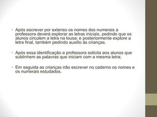 • Após escrever por extenso os nomes dos numerais a
  professora deverá explorar as letras iniciais, pedindo que os
  alunos circulem a letra na lousa; e posteriormente explore a
  letra final, também pedindo auxilio às crianças.

• Após essa identificação a professora solicita aos alunos que
  sublinhem as palavras que iniciam com a mesma letra;

• Em seguida as crianças irão escrever no caderno os nomes e
  os numerais estudados.
 