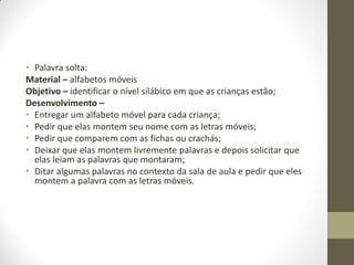 • Palavra solta:
Material – alfabetos móveis
Objetivo – identificar o nível silábico em que as crianças estão;
Desenvolvimento –
• Entregar um alfabeto móvel para cada criança;
• Pedir que elas montem seu nome com as letras móveis;
• Pedir que comparem com as fichas ou crachás;
• Deixar que elas montem livremente palavras e depois solicitar que
  elas leiam as palavras que montaram;
• Ditar algumas palavras no contexto da sala de aula e pedir que eles
  montem a palavra com as letras móveis.
 