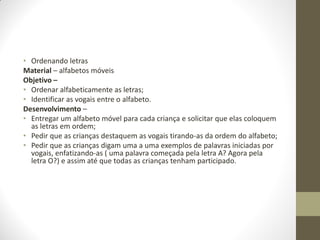 • Ordenando letras
Material – alfabetos móveis
Objetivo –
• Ordenar alfabeticamente as letras;
• Identificar as vogais entre o alfabeto.
Desenvolvimento –
• Entregar um alfabeto móvel para cada criança e solicitar que elas coloquem
  as letras em ordem;
• Pedir que as crianças destaquem as vogais tirando-as da ordem do alfabeto;
• Pedir que as crianças digam uma a uma exemplos de palavras iniciadas por
  vogais, enfatizando-as ( uma palavra começada pela letra A? Agora pela
  letra O?) e assim até que todas as crianças tenham participado.
 