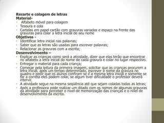 Recorte e colagem de letras
Material-
• Alfabeto móvel para colagem
• Tesoura e cola
• Cartelas em papel cartão com gravuras variadas e espaço na frente das
  gravuras para colar a letra inicial de seu nome
Objetivos -
• Identificar letra inicial nas palavras;
• Saber que as letras são usadas para escrever palavras;
• Relacionar as gravuras com a escrita;
Desenvolvimento –
• Explicar as crianças como será a atividade, dizer que elas terão que encontrar
  no alfabeto a letra inicial do nome de cada gravura e colar no lugar respectivo.
• Entregar o material para cada criança;
• Começar pela leitura da primeira imagem, solicitar que as crianças procurem a
  letra inicial, após um tempo determinado, escrever o nome da gravura no
  quadro e pedir que os alunos confiram se é a mesma letra inicial e somente se
  for a correta eles podem colar, se algum tiver dificuldade o professor deverá
  intervir.
• A atividade segue na mesma seqüência até que sejam coladas todas as letras;
• Após a professora pode realizar um ditado com os nomes de algumas gravuras
  da atividade para perceber o nível de memorização das crianças e o nível de
  desenvolvimento da escrita.
 