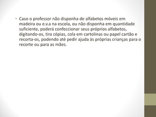 • Caso o professor não disponha de alfabetos móveis em
  madeira ou e.v.a na escola, ou não disponha em quantidade
  suficiente, poderá confeccionar seus próprios alfabetos,
  digitando-os, tira cópias, cola em cartolinas ou papel cartão e
  recorta-os, podendo até pedir ajuda às próprias crianças para o
  recorte ou para as mães.
 