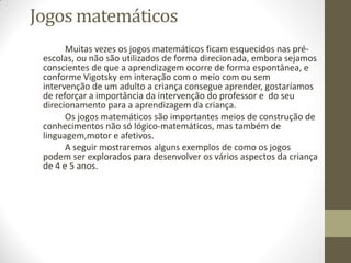 Jogos matemáticos
       Muitas vezes os jogos matemáticos ficam esquecidos nas pré-
 escolas, ou não são utilizados de forma direcionada, embora sejamos
 conscientes de que a aprendizagem ocorre de forma espontânea, e
 conforme Vigotsky em interação com o meio com ou sem
 intervenção de um adulto a criança consegue aprender, gostaríamos
 de reforçar a importância da intervenção do professor e do seu
 direcionamento para a aprendizagem da criança.
       Os jogos matemáticos são importantes meios de construção de
 conhecimentos não só lógico-matemáticos, mas também de
 linguagem,motor e afetivos.
       A seguir mostraremos alguns exemplos de como os jogos
 podem ser explorados para desenvolver os vários aspectos da criança
 de 4 e 5 anos.
 
