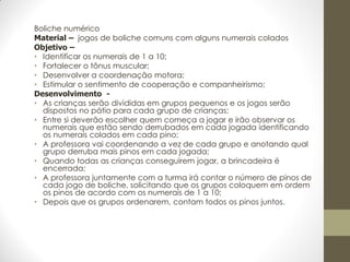 Boliche numérico
Material – jogos de boliche comuns com alguns numerais colados
Objetivo –
• Identificar os numerais de 1 a 10;
• Fortalecer o tônus muscular;
• Desenvolver a coordenação motora;
• Estimular o sentimento de cooperação e companheirismo;
Desenvolvimento -
• As crianças serão divididas em grupos pequenos e os jogos serão
  dispostos no pátio para cada grupo de crianças;
• Entre si deverão escolher quem começa a jogar e irão observar os
  numerais que estão sendo derrubados em cada jogada identificando
  os numerais colados em cada pino;
• A professora vai coordenando a vez de cada grupo e anotando qual
  grupo derruba mais pinos em cada jogada;
• Quando todas as crianças conseguirem jogar, a brincadeira é
  encerrada;
• A professora juntamente com a turma irá contar o número de pinos de
  cada jogo de boliche, solicitando que os grupos coloquem em ordem
  os pinos de acordo com os numerais de 1 a 10;
• Depois que os grupos ordenarem, contam todos os pinos juntos.
 