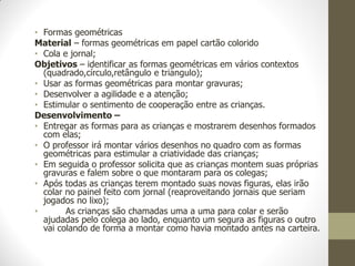 • Formas geométricas
Material – formas geométricas em papel cartão colorido
• Cola e jornal;
Objetivos – identificar as formas geométricas em vários contextos
  (quadrado,círculo,retângulo e triangulo);
• Usar as formas geométricas para montar gravuras;
• Desenvolver a agilidade e a atenção;
• Estimular o sentimento de cooperação entre as crianças.
Desenvolvimento –
• Entregar as formas para as crianças e mostrarem desenhos formados
  com elas;
• O professor irá montar vários desenhos no quadro com as formas
  geométricas para estimular a criatividade das crianças;
• Em seguida o professor solicita que as crianças montem suas próprias
  gravuras e falem sobre o que montaram para os colegas;
• Após todas as crianças terem montado suas novas figuras, elas irão
  colar no painel feito com jornal (reaproveitando jornais que seriam
  jogados no lixo);
•       As crianças são chamadas uma a uma para colar e serão
  ajudadas pelo colega ao lado, enquanto um segura as figuras o outro
  vai colando de forma a montar como havia montado antes na carteira.
 