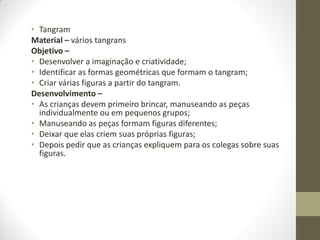 • Tangram
Material – vários tangrans
Objetivo –
• Desenvolver a imaginação e criatividade;
• Identificar as formas geométricas que formam o tangram;
• Criar várias figuras a partir do tangram.
Desenvolvimento –
• As crianças devem primeiro brincar, manuseando as peças
  individualmente ou em pequenos grupos;
• Manuseando as peças formam figuras diferentes;
• Deixar que elas criem suas próprias figuras;
• Depois pedir que as crianças expliquem para os colegas sobre suas
  figuras.
 