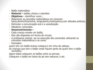 • Balão matemático
• Material – balões cheios e coloridos
• Objetivos – identificar cores ;
• Relacionar os conceitos matemáticos em cima/em
  baixo,dentro/fora/entre, longe/perto,muito/pouco,com atitudes práticas;
• Estimular a comunicação oral e a socialização.
• Obedecer comandos.
• Desenvolvimento –
• Cada criança recebe um balão;
• Elas são dispostas em forma de círculo;
• A professora orienta –as na execução dos comandos utilizando os
  conceitos matemáticos e as cores.
• Exemplos:
quem tem um balão branco coloque-o em cima da cabeça;
As crianças que tem o balão verde fiquem perto de quem tem o balão
  vermelho;
Agora todos coloquem os balões entre as pernas;
Coloquem o balão em baixo do pé sem estourar, e etc.
 