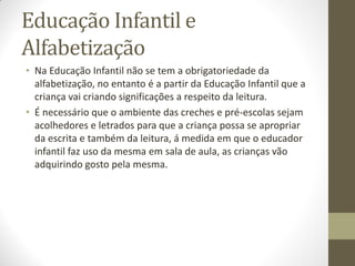 Educação Infantil e
Alfabetização
• Na Educação Infantil não se tem a obrigatoriedade da
  alfabetização, no entanto é a partir da Educação Infantil que a
  criança vai criando significações a respeito da leitura.
• É necessário que o ambiente das creches e pré-escolas sejam
  acolhedores e letrados para que a criança possa se apropriar
  da escrita e também da leitura, á medida em que o educador
  infantil faz uso da mesma em sala de aula, as crianças vão
  adquirindo gosto pela mesma.
 