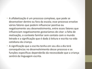 • A alfabetização é um processo complexo, que pode se
  desenvolver dentro ou fora da escola; esse processo envolve
  vários fatores que podem influenciar positiva ou
  negativamente seu desenvolvimento, entre esses fatores que
  influenciam negativamente gostaríamos de citar: a falta de
  motivação, o contexto familiar sem contato com o mundo
  letrado e a significação que é dada à leitura e escrita na vida
  cotidiana da criança.
• A significação que a escrita tenha em seu dia a dia terá
  consequências no desenvolvimento desse processo e as
  funções específicas dependerão da necessidade que a criança
  sentirá da linguagem escrita.
 