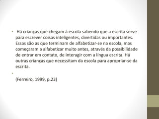 • Há crianças que chegam à escola sabendo que a escrita serve
  para escrever coisas inteligentes, divertidas ou importantes.
  Essas são as que terminam de alfabetizar-se na escola, mas
  começaram a alfabetizar muito antes, através da possibilidade
  de entrar em contato, de interagir com a língua escrita. Há
  outras crianças que necessitam da escola para apropriar-se da
  escrita.
•
  (Ferreiro, 1999, p.23)
 
