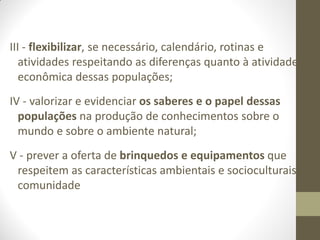 III - flexibilizar, se necessário, calendário, rotinas e
   atividades respeitando as diferenças quanto à atividade
   econômica dessas populações;
IV - valorizar e evidenciar os saberes e o papel dessas
  populações na produção de conhecimentos sobre o
  mundo e sobre o ambiente natural;
V - prever a oferta de brinquedos e equipamentos que
 respeitem as características ambientais e socioculturais da
 comunidade
 