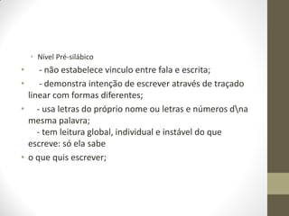• Nível Pré-silábico
•     - não estabelece vinculo entre fala e escrita;
•     - demonstra intenção de escrever através de traçado
  linear com formas diferentes;
• - usa letras do próprio nome ou letras e números dna
  mesma palavra;
     - tem leitura global, individual e instável do que
  escreve: só ela sabe
• o que quis escrever;
 