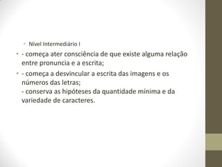 • Nível Intermediário I
• - começa ater consciência de que existe alguma relação
  entre pronuncia e a escrita;
• - começa a desvincular a escrita das imagens e os
  números das letras;
  - conserva as hipóteses da quantidade mínima e da
  variedade de caracteres.
 
