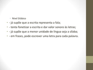 • Nível Silábico
•   - já supõe que a escrita representa a fala;
•   - tenta fonetizar a escrita e dar valor sonoro às letras;
•   - já supõe que a menor unidade de língua seja a sílaba;
•   - em frases, pode escrever uma letra para cada palavra.
 