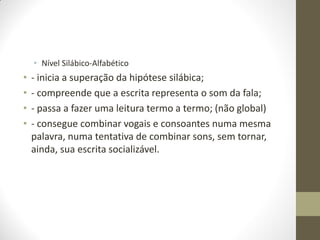 • Nível Silábico-Alfabético
•   - inicia a superação da hipótese silábica;
•   - compreende que a escrita representa o som da fala;
•   - passa a fazer uma leitura termo a termo; (não global)
•   - consegue combinar vogais e consoantes numa mesma
    palavra, numa tentativa de combinar sons, sem tornar,
    ainda, sua escrita socializável.
 