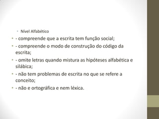 • Nível Alfabético
• - compreende que a escrita tem função social;
• - compreende o modo de construção do código da
  escrita;
• - omite letras quando mistura as hipóteses alfabética e
  silábica;
• - não tem problemas de escrita no que se refere a
  conceito;
• - não e ortográfica e nem léxica.
 