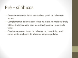 Pré – silábicos
• Destacar e escrever letras estudadas a partir de palavras e
  textos;
• Complementar palavras com letras no início, no meio ou final ;
• Utilizar texto lacunado para a escrita de palavras a partir do
  texto;
• Circular e escrever letras ou palavras, na cruzadinha, tendo
  como apoio um banco de letras ou palavras pedidas.
 