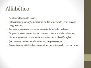 Alfabético
• Realizar ditado de frases;
• Intensificar produções escritas de frases e texto, com auxilio
  de gravuras;
• Formar e escrever palavras através de salada de letras;
• Organizar e escrever frases com uso de salada de palavras;
• Listar e escrever palavras de acordo com a classificação;
• (ex. nomes de frutas, de animais, de pessoas, etc.)
• Dinamizar as atividades de escrita com o torpedo da amizade.
 