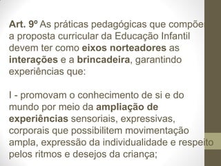 Art. 9º As práticas pedagógicas que compõem
a proposta curricular da Educação Infantil
devem ter como eixos norteadores as
interações e a brincadeira, garantindo
experiências que:

I - promovam o conhecimento de si e do
mundo por meio da ampliação de
experiências sensoriais, expressivas,
corporais que possibilitem movimentação
ampla, expressão da individualidade e respeito
pelos ritmos e desejos da criança;
 