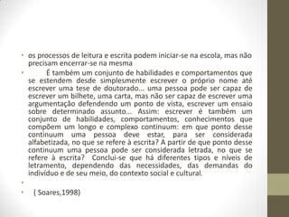 • os processos de leitura e escrita podem iniciar-se na escola, mas não
  precisam encerrar-se na mesma
•       É também um conjunto de habilidades e comportamentos que
  se estendem desde simplesmente escrever o próprio nome até
  escrever uma tese de doutorado... uma pessoa pode ser capaz de
  escrever um bilhete, uma carta, mas não ser capaz de escrever uma
  argumentação defendendo um ponto de vista, escrever um ensaio
  sobre determinado assunto... Assim: escrever é também um
  conjunto de habilidades, comportamentos, conhecimentos que
  compõem um longo e complexo continuum: em que ponto desse
  continuum uma pessoa deve estar, para ser considerada
  alfabetizada, no que se refere à escrita? A partir de que ponto desse
  continuum uma pessoa pode ser considerada letrada, no que se
  refere à escrita? Conclui-se que há diferentes tipos e níveis de
  letramento, dependendo das necessidades, das demandas do
  indivíduo e de seu meio, do contexto social e cultural.
•
• ( Soares,1998)
 