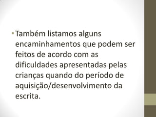 • Também listamos alguns
  encaminhamentos que podem ser
  feitos de acordo com as
  dificuldades apresentadas pelas
  crianças quando do período de
  aquisição/desenvolvimento da
  escrita.
 