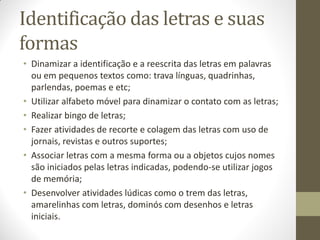 Identificação das letras e suas
formas
• Dinamizar a identificação e a reescrita das letras em palavras
  ou em pequenos textos como: trava línguas, quadrinhas,
  parlendas, poemas e etc;
• Utilizar alfabeto móvel para dinamizar o contato com as letras;
• Realizar bingo de letras;
• Fazer atividades de recorte e colagem das letras com uso de
  jornais, revistas e outros suportes;
• Associar letras com a mesma forma ou a objetos cujos nomes
  são iniciados pelas letras indicadas, podendo-se utilizar jogos
  de memória;
• Desenvolver atividades lúdicas como o trem das letras,
  amarelinhas com letras, dominós com desenhos e letras
  iniciais.
 