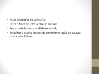 •   Fazer atividades de caligrafia;
•   Fazer a troca de letras entre os alunos;
•   Pescaria de letras com alfabeto móvel;
•   Trabalhar a escrita através da complementação da palavra
    com a letra faltosa.
 