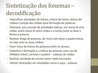 Sintetização dos fonemas –
decodificação
• Intensificar atividades de leitura, leitura de letras, leitura de
  sílabas e junção das sílabas para formação de palavras;
• Sintetizar sons através de atividades lúdicas, um aluno lê uma
  sílaba, outro aluno lê outra sílaba e a turma junta as duas e
  forma a palavra;
• Realizar bingo de palavras, de inicio com duas a quatro letras,
  ou seja uma ou duas sílabas;
• Fazer troca de leitura de palavras entre os alunos;
• Trabalhar a formação e a leitura de palavras com uso do
  alfabeto móvel, cartelas e quebra – cabeças de sílaba;
• Realizar atividade de escrita como: texto lacunado;
• Utilizar ilustrações em atividades como o caça – palavra;
 