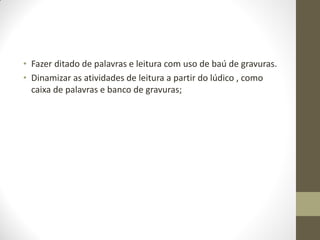 • Fazer ditado de palavras e leitura com uso de baú de gravuras.
• Dinamizar as atividades de leitura a partir do lúdico , como
  caixa de palavras e banco de gravuras;
 