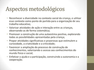 Aspectos metodológicos
• Reconhecer a diversidade no contexto social da criança, e utilizar
  esse contexto como ponto de partida para a organização de seu
  trabalho educativo;
• Valorizar atividades de ação e interação entre as crianças,
  observando-as de forma sistemática;
• Promover a construção de uma autoestima positiva, explorando
  todas as possibilidades apresentadas pela criança;
• Propor atividades significativas e prazerosas que estimulem a
  curiosidade, a criatividade e a criticidade;
• Favorecer a ampliação do processo de construção de
  conhecimentos, valorizando o acesso aos conhecimentos do
  mundo físico e social;
• Enfatizar a ajuda e a participação, construindo a autonomia e a
  cooperação.
 