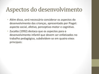 Aspectos do desenvolvimento
• Além disso, será necessário considerar os aspectos do
  desenvolvimento das crianças, apresentado por Piaget:
  aspecto social, afetivo, perceptivo-motor e cognitivo.
• Zucatto (1992) destaca que os aspectos para o
  desenvolvimento infantil que devem ser enfatizados no
  trabalho pedagógico, subdividem-se em quatro eixos
  principais:
 