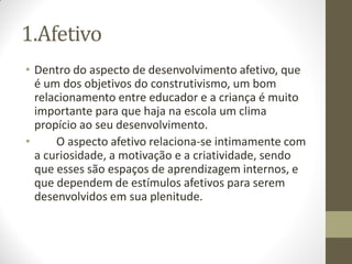 1.Afetivo
• Dentro do aspecto de desenvolvimento afetivo, que
  é um dos objetivos do construtivismo, um bom
  relacionamento entre educador e a criança é muito
  importante para que haja na escola um clima
  propício ao seu desenvolvimento.
•     O aspecto afetivo relaciona-se intimamente com
  a curiosidade, a motivação e a criatividade, sendo
  que esses são espaços de aprendizagem internos, e
  que dependem de estímulos afetivos para serem
  desenvolvidos em sua plenitude.
 