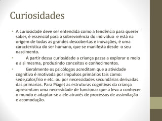 Curiosidades
• A curiosidade deve ser entendida como a tendência para querer
  saber, é essencial para a sobrevivência do individuo e está na
  origem de todas as grandes descobertas e inovações, é uma
  característica do ser humano, que se manifesta desde o seu
  nascimento.
•       A partir dessa curiosidade a criança passa a explorar o meio
  e a si mesma, produzindo conceitos e conhecimentos.
•       Geralmente os psicólogos acreditam que a atividade
  cognitiva é motivada por impulsos primários tais como:
  sede,calor,frio e etc. ou por necessidades secundárias derivadas
  das primarias. Para Piaget as estruturas cognitivas da criança
  apresentam uma necessidade de funcionar que a leva a conhecer
  o mundo e adaptar-se a ele através de processos de assimilação
  e acomodação.
 