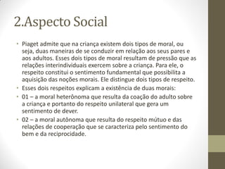 2.Aspecto Social
• Piaget admite que na criança existem dois tipos de moral, ou
  seja, duas maneiras de se conduzir em relação aos seus pares e
  aos adultos. Esses dois tipos de moral resultam de pressão que as
  relações interindividuais exercem sobre a criança. Para ele, o
  respeito constitui o sentimento fundamental que possibilita a
  aquisição das noções morais. Ele distingue dois tipos de respeito.
• Esses dois respeitos explicam a existência de duas morais:
• 01 – a moral heterônoma que resulta da coação do adulto sobre
  a criança e portanto do respeito unilateral que gera um
  sentimento de dever.
• 02 – a moral autônoma que resulta do respeito mútuo e das
  relações de cooperação que se caracteriza pelo sentimento do
  bem e da reciprocidade.
 