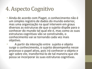 4. Aspecto Cognitivo
• Ainda de acordo com Piaget, o conhecimento não é
  um simples registro de dados do mundo exterior,
  mas uma organização na qual intervem em graus
  diversos as estruturas de que o sujeito dispõe para o
  conhecer do mundo tal qual ele é, mas como as suas
  estruturas cognitivas vão se construindo, o
  conhecimento vai se tornando cada vez mais
  objetivo.
•      A partir da interação entre sujeito e objeto
  surge o conhecimento, o sujeito desempenha nesse
  processo o papel ativo, pois irá conhecer o objeto e
  agir sobre ele, transformá-lo de tal maneira que ele
  possa se incorporar às suas estruturas cognitivas.
 