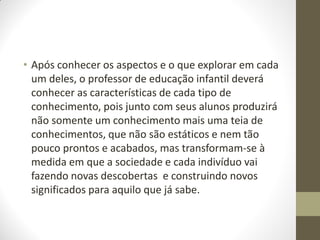 • Após conhecer os aspectos e o que explorar em cada
  um deles, o professor de educação infantil deverá
  conhecer as características de cada tipo de
  conhecimento, pois junto com seus alunos produzirá
  não somente um conhecimento mais uma teia de
  conhecimentos, que não são estáticos e nem tão
  pouco prontos e acabados, mas transformam-se à
  medida em que a sociedade e cada indivíduo vai
  fazendo novas descobertas e construindo novos
  significados para aquilo que já sabe.
 