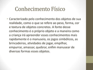 Conhecimento Físico
• Caracterizado pelo conhecimento dos objetos de sua
  realidade, como o que se refere ao peso, forma, cor
  e textura de objetos concretos. A fonte desse
  conhecimento é o próprio objeto e a maneira como
  a criança irá apreender esses conhecimentos mais
  rapidamente é o manuseio, os jogos simbólicos, as
  brincadeiras, atividades de jogar, empilhar,
  empurrar, amassar, quebrar, enfim manusear de
  diversas formas esses objetos.
 