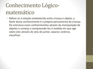 Conhecimento Lógico-
matemático
• Refere-se à relação estabelecida entre criança e objeto, a
  fonte desse conhecimento é o próprio pensamento da criança.
  Ela estrutura esses conhecimentos através da manipulação de
  objetos e começa a compreende-los à medida em que age
  sobre eles através de atos de juntar, separar, ordenar,
  classificar.
 