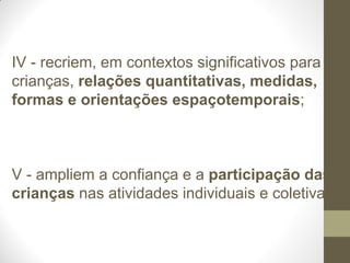 IV - recriem, em contextos significativos para as
crianças, relações quantitativas, medidas,
formas e orientações espaçotemporais;



V - ampliem a confiança e a participação das
crianças nas atividades individuais e coletivas;
 