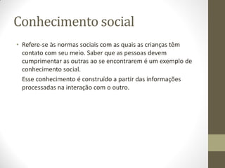 Conhecimento social
• Refere-se às normas sociais com as quais as crianças têm
  contato com seu meio. Saber que as pessoas devem
  cumprimentar as outras ao se encontrarem é um exemplo de
  conhecimento social.
  Esse conhecimento é construído a partir das informações
  processadas na interação com o outro.
 